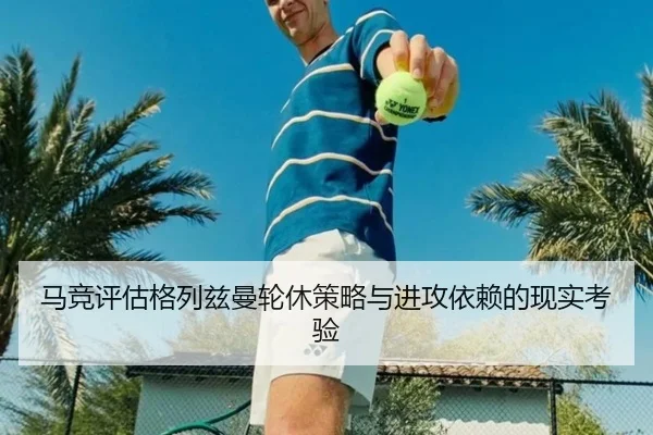 马竞评估格列兹曼轮休策略与进攻依赖的现实考验