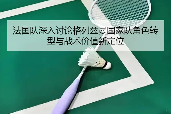 法国队深入讨论格列兹曼国家队角色转型与战术价值新定位