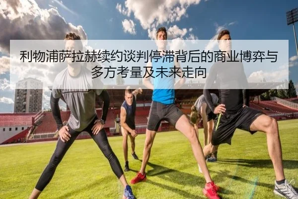 利物浦萨拉赫续约谈判停滞背后的商业博弈与多方考量及未来走向（kaiyun）