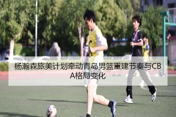 杨瀚森旅美计划牵动青岛男篮重建节奏与CBA格局变化