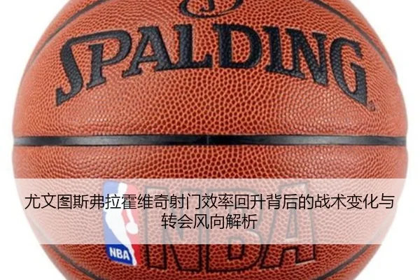 尤文图斯弗拉霍维奇射门效率回升背后的战术变化与转会风向解析（kaiyun）