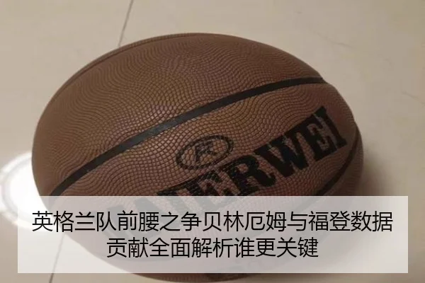英格兰队前腰之争贝林厄姆与福登数据贡献全面解析谁更关键（kaiyun）