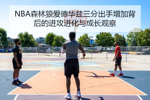 NBA森林狼爱德华兹三分出手增加背后的进攻进化与成长观察（kaiyun）
